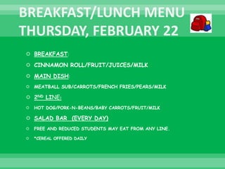  BREAKFAST:
 CINNAMON ROLL/FRUIT/JUICES/MILK
 MAIN DISH:
 MEATBALL SUB/CARROTS/FRENCH FRIES/PEARS/MILK
 2ND LINE:
 HOT DOG/PORK-N-BEANS/BABY CARROTS/FRUIT/MILK
 SALAD BAR (EVERY DAY)
 FREE AND REDUCED STUDENTS MAY EAT FROM ANY LINE.
 *CEREAL OFFERED DAILY
 
