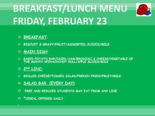  BREAKFAST:
 BISCUIT & GRAVY/FRUIT/ASSORTED JUICES/MILK
 MAIN DISH:
 BAKED POTATO BAR/DICED HAM/BROCCOLI & CHEESE/VEGETABLE OF
THE MONTH SPINACH/HOT ROLL/APPLE SLICES/MILK
 2ND LINE:
 GRILLED CHEESE/TOSSED SALAD/FRENCH FRIES/FRUIT/MILK
 SALAD BAR (EVERY DAY)
 FREE AND REDUCED STUDENTS MAY EAT FROM ANY LINE.
 *CEREAL OFFERED DAILY

 
