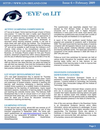 HTTP://WWW.LIN-IRELAND.COM                                                      Issue 6 – February 2009


                               ‘EYE’ on LIT

                                                                     This questionnaire was essentially adapted from one
ACTIVE LEARNING COMPENDIUM                                           devised by Prof Richard Felder at North Carolina
                                                                     University and is widely used in Higher Education
LIT has as its slogan “Active learning through a fusion of theory    Institutions in many parts of the world. Each learner who
and practice.” To make this claim a reality, each Department         completed the questionnaire was provided with a profile of
and each programme develops strategies and approaches to             their learning style and feedback on its significance.
ensure an active learning experience for the learners. An
Active Learning Compendium has been developed to                     A report of the most significant overall findings was
document active learning practices currently in use and to           prepared and presented to academic staff in November
share these with staff across the Institute. The Compendium          2008. This report examined the learning styles of students
will be launched at the LIT Staff Development Day on February        compared with demographic features such as age group,
19th and will be available to staff through the Institute’s e-LIT    year of study, gender, institution attended, subject studied
intranet. Initial entries in the Compendium describe such            and leaving certificate points. The report also presented a
methods as the use of case studies within the Department of          comparison of the results obtained in 2008 with those of
Business, an Everyday Physics project for first year Physics         2007 (the pilot year).
students, placement programmes within various Departments,
and the use of reflective learning journals on the BA in Fine Art.   Follow-up lunch time workshops for learners are held at
                                                                     various points throughout the academic year to explore
By sharing practices and experiences in this Compendium,             learning styles further and to help learners to use
staff can discover new ideas that they can adopt and adapt for       knowledge of their learning styles in order to improve their
use with their own learners. Over time the Compendium will be        chances of success in their studies.
added to and entries refined so that it becomes a repository
best practice methods within the Institute.

                                                                     SHANNON CONSORTIUM
LIT STAFF DEVELOPMENT DAY                                            DOWNTOWN CENTRE
LIT’s next Staff Development Day is planned for Thursday
                                                                     The Shannon Consortium Downtown Centre is a
February 19th. Multiple parallel sessions will take place. Topics
                                                                     partnership initiative between the Shannon Consortium
to be covered include: Introduction to service learning, design
                                                                     partners – Limerick Institute of Technology, the University
and supervision of student projects, creativity in teaching and
                                                                     of Limerick, Mary Immaculate College and the Institute of
learning, staff mentoring, developing a teaching portfolio,
                                                                     Technology Tralee.
multiple choice questions as a suitable means of assessment,
technologies for the teaching of mathematics, inquiry based
                                                                     The Centre is located in Denmark Street, Limerick and its
laboratory sessions, implications of learning styles for teaching
                                                                     aims are to encourage and support adult learners to
and teaching the culturally diverse class. The February Staff
                                                                     consider their higher education learning options and goals
Development Day is now an annual event in LIT since it was
                                                                     and also to develop closer links between local higher
introduced three years ago, and it provides a valuable market
                                                                     education providers and the general public by establishing
place for ideas and a forum for discussion concerning
                                                                     a higher education presence in the heart of Limerick City.
innovations in teaching and learning.

                                                                     One of the core services offered in the Downtown Centre
LEARNING STYLES                                                      is an Educational Guidance Service which offers
For the second year running, almost 600 new entrants at LIT          information, advice and guidance to adults(ages 18 plus)
completed the learning styles questionnaire as part of their         interested in finding out about higher education learning
Induction programme in September 2008. The online self-              opportunities. The Downtown Centre also delivers a
report questionnaire (at www.shannonlearning.ie) scored the          Certificate in General Studies, offering modules in the
learners on four dimensions of preferred learning style –            business and community field, with electives in the areas
Activist/Reflector,     Sensing/Intuitive,    Visual/Verbal,         of humanities, science and mathematics.
Global/Sequential.



                                                                                                                      Page 3
 