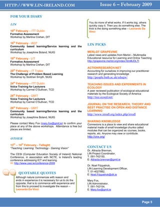 HTTP://WWW.LIN-IRELAND.COM                                                Issue 6 – February 2009

  FOR YOUR DIARY
                                                                 You do more of what works. If it works big, others
  LIN                                                            quickly copy it. Then you do something else. The
                                                                 trick is the doing something else – Leonardo Da
  10th February – ITT Dublin                                     Vinci
  Formative Assessment
  Workshop by Martina Crehan, DIT

  16th February - IADT                                          LIN PICKS
  Community based learning/Service learning and the
  curriculum
  Workshop by Josephine Boland, NUIG                            MERLOT GRAPEVINE
                                                                Latest news and updates from Merlot – Multimedia
  19th February - LIT                                           Educational resource for Learning and Online Teaching
  Formative Assessment                                          http://grapevine.merlot.org/index.html#JOLTl U




  Workshop by Martina Crehan, DIT
                                                                ACTIONRESEARCH.NET
  20th February – IT Tralee                                     Accounting for ourselves in improving our practitioner
  The Challenge of Problem Based Learning                       research and generating knowledge
  Workshop by Siobhan Smyth, NUIG                               http://people.bath.ac.uk/edsajw/
  24th February – ITT Dublin                                    TEACHING ISSUES AND EXPERIMENTS IN
  Voice Training for Lecturers                                  ECOLOGY
  Workshop by Carmel O’Sullivan, TCD                            A peer reviewed publication of ecological educational
                                                                materials by the Ecological Society of America
  26th February - GMIT                                          http://tiee.ecoed.net/
  Voice Training for Lecturers
  Workshop by Carmel O’Sullivan, TCD
                                                                JOURNAL ON THE RESEARCH, THEORY AND
    th
  26 February - GMIT                                            BEST PRACTISE ON OPEN AND DISTANCE
  Community based learning/Service learning and the             LEARNING
  curriculum                                                    http://www.irrodl.org/index.php/irrodl
  Workshop by Josephine Boland, NUIG
                                                                SHARING KNOWLEDGE
  Please contact Mary Fox (mary.fox@gmit.ie) to confirm your    Connexions is a place to view and share educational
  place at any of the above workshops. Attendance is free but   material made of small knowledge chunks called
  places are limited.                                           modules that can be organized as courses, books,
                                                                reports, etc. Anyone may view or contribute.
                                                                http://cnx.org/
  OTHER
  13th – 14th February - Tallaght
  “Teaching: Learning: Technology - Gaining Vision”             CONTACT US
                                                                Dr. Attracta Brennan,
  The CESI (Computer Education Society of Ireland) National     LIN Project Coordinator,
  Conference, in association with NCTE, is Ireland's leading    T: 091-742150,
  conference addressing ICT and learning.                       E: Attracta.brennan@gmit.ie
  W: http://www.cesi.ie/conference-2009
                                                                Dr. Noel Fitzpatrick,
                                                                LIN Learning Development Officer,
                                                                T: 01-4027882,
           QUOTABLE QUOTES                                      E: Noel.Fitzpatrick@dit.ie
         Although nature commences with reason and
         ends in experience it is necessary for us to do the    Mary Fox,
         opposite, that is to commence with experience and      LIN Administrator,
         from this to proceed to investigate the reason –       T: 091-742154,
         Leonardo Da Vinci                                      E: Mary.fox@gmit.ie



                                                                                                                 Page 5
 