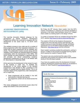 HTTP://WWW.LIN-IRELAND.COM                                                    Issue 6 – February 2009




                 Learning Innovation Network Newsletter
ACADEMIC PROFESSIONAL                                          On Friday, the 30th January, Dawn Leeder, from the CETL
                                                               (Centre of Excellence in Teaching and Learning) facilitated a
DEVELOPMENT (APD)                                              workshop in the Dublin West Education centre in IT Tallaght.
                                                               Dawn Leeder is a leading expert in the design of RLOs.

The Learning Innovation Network subgroup for the               A number of examplar RLOs are available through the RLO-
development of shared Academic Development                     CETL website (http://www.rlo-cetl.ac.uk/joomla/index.php ).
Programmes (APDs) has continued to progress with the
development of the seven level 9, 10 ECTS short                The creation of RLOs for the Academic Development
courses.                                                       Programmes inline with best practice internationally, will
                                                               enable the group to share the objects through centralised
                                                               repositories such as the NDLR (National Digital Learning
The validation process is now under way for a number of
                                                               Repository, http://www.ndlr.ie/) and the LIN portal.
these programmes within their respective institutions. It is
hoped that all seven programmes will be validated very
                                                               Dawn Leeder’s workshop enabled the participants, working in
shortly. The collaborative creation process along with the
                                                               groups, to reflect on the purpose of reusable learning objects
validation of the modules are essential aspects to building
                                                               and to specify the creation of specific RLOs.
sustainability within the development of the APDs. The
seven modules are being designed in alignment with the
                                                               The session was very practical and the output of the
LIN principles and values underpinning academic
                                                               workshops (story boards and outlines) will be made available
development programmes as set out in the session with
                                                               shortly on the LIN-Ireland website.
Dr. David Baume, in December 2008.
                                                               If you have any questions about the development of shared
At the same time the development of the content for each       academic development programmes please do not hesitate to
of the modules is under way. To facilitate the                 contact; Dr. Noel Fitzpatrick (noel.fitzpatrick@dit.ie).
development of the online aspects of the blended
programmes it was decided to offer a workshop on the
creation of reusable learning objects (RLOs). This is an
important aspect of the programmes under development,
as it is hoped that:
                                                                                  …………………………………...
                                                                   Inside this issue
    •   these programmes will be created in line with
        best practice in blended learning and
    •   the programme content will be shared across the               Academic Professional Development (APD)   Page 1
                                                                     I
                                                                      LIN Portal                                Page 2
        IoTs.                                                         LIN Teaching Awards                       Page 2
                                                                      Recommended Read                          Page 2
                                                                      ‘Eye on LIT’                              Page 3
This raises pedagogical and technical issues about the                For your Diary                            Page 5
design and creation of the online elements.                           Quotable Quotes                           Page 5
                                                                      LIN Picks                                 Page 5
                                                                      Contact Us                                Page 5




                                                                                                                    Page 1
 