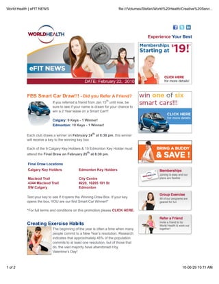 World Health | eFIT NEWS                                                  file:///Volumes/Stefan/World%20Health/Creative%20Servi...




                                                                                           Experience Your Best




                                                DATE: February 22, 2010


           FEB Smart Car Draw!!! - Did you Refer A Friend?
                                                                  th
                           If you referred a friend from Jan 15 until now, be
                           sure to see if your name is drawn for your chance to
                           win a 2 Year lease on a Smart Car!!!

                           Calgary: 9 Keys - 1 Winner!
                           Edmonton: 10 Keys - 1 Winner!

                                                       th
           Each club draws a winner on February 24          at 6:30 pm, this winner
           will receive a key to the winning key box

           Each of the 9 Calgary Key Holders & 10 Edmonton Key Holder must
                                                  th
           attend the Final Draw on February 25 at 6:30 pm.

            Final Draw Locations
            Calgary Key Holders              Edmonton Key Holders

            Macleod Trail                    City Centre
            4344 Macleod Trail               #220, 10205 101 St
            SW Calgary                       Edmonton

           Test your key to see if it opens the Winning Draw Box. If your key
           opens the box, YOU are our first Smart Car Winner!*

           *For full terms and conditions on this promotion please CLICK HERE.


           Creating Exercise Habits
                           The beginning of the year is often a time when many
                           people commit to a New Year’s resolution. Research
                           indicates that approximately 45% of the population
                           commits to at least one resolution, but of those that
                           do, the vast majority have abandoned it by
                           Valentine’s Day!



1 of 2                                                                                                          10-06-29 10:11 AM
 