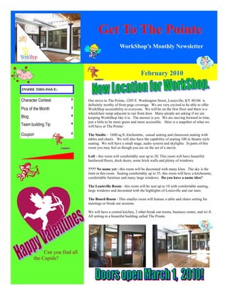 Get To The Pointe
                                                    WorkShop’s Monthly Newsletter



                                                                   February 2010

INSIDE THIS ISSUE:

Character Contest       2      Our move to The Pointe, 1205 E. Washington Street, Louisville, KY 40106 is
                               definitely worthy of front page coverage. We are very excited to be able to offer
Pics of the Month       3      WorkShop accessibility to everyone. We will be on the first floor and there is a
                               wheelchair ramp adjacent to our front door. Many people are asking if we are
Blog                    4
                               keeping WorkShop like it is. The answer is yes. We are moving forward in time,
                               just a little to be more green and more accessible. Here is a snapshot of what we
Team building Tip       4
                               will have at The Pointe:

Coupon                  4
                               The Studio - 1600 sq ft, kitchenette, casual seating and classroom seating with
                               tables and chairs. We will also have the capability of seating 100 in theatre style
                               seating. We will have a small stage, audio system and skylights. In parts of this
                               room you may feel as though you are on the set of a movie.

                               Loft - this room will comfortably seat up to 20. This room will have beautiful
                               hardwood floors, dock doors, some brick walls and plenty of windows.

                               ???? No name yet - this room will be decorated with many kites. The sky is the
                               limit in this room. Seating comfortably up to 35, this room will have a kitchenette,
                               comfortable furniture and many large windows. Do you have a name idea?

                               The Louisville Room - this room will be seat up to 10 with comfortable seating,
                               large windows and decorated with the highlights of Louisville and our stars.

                               The Board Room - This smaller room will feature a table and chairs setting for
                               meetings or break out sessions.

                               We will have a central kitchen, 2 other break out rooms, business center, and wi-fi.
                               All setting in a beautiful building called The Pointe.




            Can you find all
       the Cupids?
 