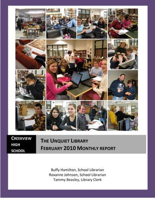 CREEKVIEW
            THE UNQUIET LIBRARY
HIGH
SCHOOL
            FEBRUARY 2010 MONTHLY REPORT


                Buffy Hamilton, School Librarian
               Roxanne Johnson, School Librarian
                 Tammy Beasley, Library Clerk
   1
 