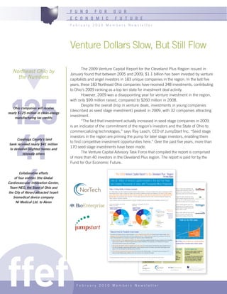 F U N D       F O R                O U R
                                       E C O N O M I C                        F U T U R E
                                       February 2010 Members Newsletter




                                       Venture Dollars Slow, But Still Flow

                                              The 2009 Venture Capital Report for the Cleveland Plus Region issued in
   Northeast Ohio by                   January found that between 2005 and 2009, $1.1 billion has been invested by venture
     the Numbers                       capitalists and angel investors in 183 unique companies in the region. In the last five
                                       years, these 183 Northeast Ohio companies have received 348 investments, contributing
                                       to Ohio’s 2009 ranking as a top ten state for investment deal activity.




125
                                              However, 2009 was a disappointing year for venture investment in the region,
                                       with only $99 million raised, compared to $260 million in 2008.
                                              Despite the overall drop in venture deals, investments in young companies
   Ohio companies will receive
                                       (described as seed stage investment) peaked in 2009, with 32 companies attracting
nearly $125 million in clean-energy
                                       investment.
     manufacturing tax credits
                                              “The fact that investment actually increased in seed stage companies in 2009
                                       is an indicator of the commitment of the region’s investors and the State of Ohio to




 41
                                       commercializing technologies,” says Ray Leach, CEO of JumpStart Inc. “Seed stage
                                       investors in the region are priming the pump for later stage investors, enabling them
      Cuyahoga County’s land
                                       to find competitive investment opportunities here.” Over the past five years, more than
 bank received nearly $41 million
                                       170 seed stage investments have been made.
 to demolish blighted homes and
         renovate others                      The Venture Capital Advisory Task Force that compiled the report is comprised
                                       of more than 40 investors in the Cleveland Plus region. The report is paid for by the




 4
                                       Fund for Our Economic Future.

        Collaborative efforts                                                     The 2009 Venture Capital Report for the Cleveland Plus™ Region
                                                                                                                                                                                                                For Policy Makers
    of four entities (the Global
                                                                Over $1 Billion of Venture Capital Invested in the last Five Years
Cardiovascular Innovation Center,                               has Created Thousands of Jobs, with Thousands More Projected.
                                                                                                                                                    Jobs Are Being Created at Every Stage of Growth
 Team NEO, the State of Ohio and                              Today: A Thriving Pipeline of Growing Companies                                       SEED  BSKLive is an IT company whose flagship product, StaffKnex, is a web-based application that
                                                                                                                                                          combines staff scheduling and other functions into an automated staff management system. The
the City of Akron) attracted Israeli                          $1.1 billion dollars have been invested by angel and venture capital investors in 183 unique Cleveland Plus regionentrepreneursince 2005*, raised $550,000 of seed funding in 2008,
                                                                                                                                                          company, led by serial companies Mark Woodka,
                                                              demonstrating that our region is starting and growing the innovative companies and large scale employers of our future. In 2009, during2009, and has grown its team to nine full time employees.
                                                                                                                                                          followed by a $1.3 million Series A round in a
                                                              year in which venture capital investing was down 38 percent nationally, our region saw seed stage investment at its highest level in the

   biomedical device company                                  region’s pipeline of growing companies.                                               EARLY
                                                              last four years. Over the past five years, more than 170 seed stage investments have beenMAR Systems’ process forthe Cleveland Plus and other metals from water has already proven
                                                                                                                                                           made, continuously filling removing mercury
                                                                                                                                                          over 100 times more effective than competitive methods. The company has grown due to seed
                                                              These investment dollars are funding companies in globally competitive, high tech industriesinvestment, followed by a $1 million Series A round in 2007, and a $1.5 million Series B round in
                                                                                                                                                            such as Healthcare, Cleantech, and IT.
     NI Medical Ltd. to Akron                                                                                                                             2009. With this funding, the company plans to grow its current seven-person team to 50 people in 2010.
                                                              EqUITY INVESTMENTS BY SECTOR
                                                              [$ Millions 2005-2009]                                       [2005-2009]              GROWTH
                                                                                                                           NUMBER OF COMPANIES BY SECTOR                       PartsSource is the nation’s only alternative parts aggregator for hospital equipment parts. The
                                                                                                                                                                               company is led by Air Force veteran Ray Dalton, currently employs over 200 people, and hires
                                                               Business & Consumer Products &                                 Business & Consumer                             an additional four to six people per month. The previously angel-backed company raised a $50
                                                                                                                                                                           Healthcare
                                                               Services & Agriculture                                         Products & Services
                                                                                                                              & Agriculture
                                                                                                                                                                               million growth capital round in 2008,n Information
                                                                                                                                                                                           Healthcare                and its revenues grew by 338% in 2009.
                                                               Information             136
                                                                                                                                                                                             n Healthcare Services,          Technology
                                                                                                                                                    EXIT
                                                                                                                                                 35            25              MemberHealth, a pharmacy benefits management company, grew rapidly and was acquired
                                                                                                                                                                                             Healthcare IT & Other
                                                               Technology                            261                                                                                                           n Business &
                                                                              112                                                                                       11     by UniversalnAmerican in 2007 for $630 million. Prior to the acquisition, MemberHealth
                                                                                                                                                                                             Biopharmaceuticals
                                                                                                                                                                                                                     Consumer
                                                                    4
                                                                                                                                                                                          n Medical Devices &        Products &
                                                                                                                                                                               employed 160 people; now, Universal American’s Cleveland office employs 250 and the
                                                                                                                                                                                             Equipment               Services &
                                                                             63                                                                                                company ranks 494 in the Fortune 500. Agriculture
                                                                                                                                                                        33
                                                                             48                                                             46
                                                                                                        206
                                                                                                                                                                                             Cleantech
                                                                                       262
                                                                                                                              Information           Tomorrow: $1.2 Billion in Venture Capital Will Be
                                                                                                                                                           18
                                                                                                                                                                               n Advanced
                                                                                                                              Technology               12                        Specialty Materials
                                                               Cleantech
                                                                                                                                                    Needed to Deliver Growth andChemicals
                                                                                                                                                                                 & Thousands More Jobs
                                                                                                                 Healthcare                                                                  n Energy
                                                                                                                                                 3The Venture Capital Advisory Task Force, comprised of over 40
                                                                                                                                                        Cleantech                    n Environmental
                                                                                                                                                  investors in the Cleveland Plus region, has determined that at
                                                                                                                                    least an additional $1.2 billion in private sector venture capital
                                                                                                                                    investment will be needed over the next five years to continue the
                                                                Today and Tomorrow: Thousands of Jobs Created                       growth of the companies in the pipeline and create thousands of
                                                                                                                                    additional jobs.
                                                                According to the National Venture Capital Association, a job is created for every $26,435 of private sector capital invested, which
                                                                equates to 40,700 jobs that have been and will be created from the $1.1 billion raised by Cleveland Plus companies in the last five
                                                                years. These jobs feed into an ecosystem of growth in the high tech sector in Northeast Ohio:
                                                                   •     Ohio is in the Top 10 for medical device jobs in the country and venture-backed Cleveland Plus area companies such as AxioMed
                                                                        Spine, CerviLenz, IMALUX, Orthohelix Surgical Designs, Synapse BioMedical, Trek Diagnostics, and ViewRay are the programs of the State of Ohio, some of which are currently pending
                                                                                                                                      Current investment incentives and funding types of
                                                                        firms that will continue to keep Ohio ranked highly.          approval in the state legislature, are critical to maintaining this projected flow of private sector venture capital




ffef
                                                                   •    Ohio has the 4th highest number of cleantech jobs in the country the venture-backed Cleveland Plus area companies such as
                                                                                                                                          into and Cleveland Plus region.
                                                                        Five Star Technologies, Logos Energy, MAR Systems, Ovation Polymers, rexorce Thermionics, and Sorbent Technologies are the
                                                                        types of firms that will keep Ohio standing strong on this front.     Ohio Third Frontier                   Technology Investment Tax Credit                                               The Ohio Capital Fund
                                                                   •   Ohio’s high tech employment has grown faster than almost all other Midwest states funded percent versus an averagetax credit is for taxpayers who
                                                                                                                                                                 Third Frontier has – 6.4 four pre-                       This of 4.3                              This fund provides capital to investment
                                                                       percent in other Midwest states. Nowhere is this more true than in the Cleveland Plus region.supported
                                                                                                                                                                 seed and seed funds and                                  invest in small, Ohio-based technology   funds to increase investing in Ohio
                                                                                                                                                                 the growth of over 800 innovative                        companies.                               companies.
                                                                                                                                                                 companies in the Cleveland Plus region                   Over $20 million in private sector       10 Cleveland Plus area investment funds
                                                              *Annual Equity Capital Raised by Cleveland Plus Area Companies: 2005: $259 million, 2006: $158 million, 2007:and indirectly. Statewide, it 2009: $99 millioncapital has been invested in over 200
                                                                                                                                                                 directly $317 million, 2008: $260 million,                                                        have received monies from which $64
                                                                                                                                                                 has catalyzed innovation and created                     Cleveland Plus area companies as a       million has been invested in Cleveland
                                                                                                                                                                 41,300 jobs already, with the potential                  result of the tax credit.                Plus area companies for their growth.
                                                                                                                                                                 to create thousands more.




                                                                                                                                                                                                                                                                       Special thanks to the Fund for Our Economic Future for
                                                                                                                                                        www.jumpstartinc.org                  www.nortech.org                         www.bioenterprise.com            underwriting this report. www.futurefundneo.org




                                          February 2010 Members Newsletter
 