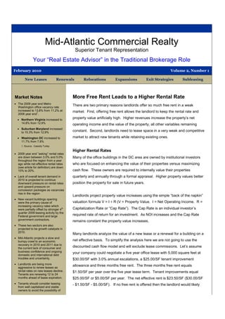 Mid-Atlantic Commercial Realty
                                            Superior Tenant Representation
               Your “Real Estate Advisor” in the Traditional Brokerage Role
February 2010                                                                                            Volume 2, Number 1

        New Leases               Renewals        Relocations         Expansions             Exit Strategies     Subleasing



Market Notes                              More Free Rent Leads to a Higher Rental Rate
 The 2009 year end Metro
  Washington office vacancy rate
                                          There are two primary reasons landlords offer so much free rent in a weak
  increased to 13.8% from 11.2% at        market. First, offering free rent allows the landlord to keep the rental rate and
  2008 year end1.
   Northern Virginia increased to
                                          property value artificially high. Higher revenues increase the property’s net
    14.8% from 12.9%                      operating income and the value of the property, all other variables remaining
   Suburban Maryland increased
    to 15.3% from 12.9%                   constant. Second, landlords need to lease space in a very weak and competitive
   Washington DC increased to            market to attract new tenants while retaining existing ones.
    11.7% from 7.8%
     1. Source: Cassidy Turley

                                          Higher Rental Rates
 2009 year end “asking” rental rates
  are down between 3.0% and 5.0%          Many of the office buildings in the DC area are owned by institutional investors
  throughout the region from a year
  ago while net effective rental rates    who are focused on enhancing the value of their properties versus maximizing
  (see article for definition) are down
  10% to 20%.                             cash flow. These owners are required to internally value their properties
 Lack of overall tenant demand in        quarterly and annually through a formal appraisal. Higher property values better
  2010 is projected to continue
  downward pressure on rental rates       position the property for sale in future years.
  and upward pressure on
  concession packages as vacancies
  rise in the region
                                          Landlords project property value increases using the simple “back of the napkin”
 New vacant buildings opening
  were the primary cause of               valuation formula V = I ÷ R (V = Property Value. I = Net Operating Income. R =
  increasing vacancy rates which
  were partially offset by stronger 4th   Capitalization Rate or “Cap Rate”). The Cap Rate is an individual investor’s
  quarter 2009 leasing activity by the
  Federal government and large            required rate of return for an investment. As NOI increases and the Cap Rate
  government contractors.
                                          remains constant the property value increases.
 These two sectors are also
  projected to be growth catalysts in
  2010.
                                          Many landlords analyze the value of a new lease or a renewal for a building on a
 Mid-Atlantic projects a slow and
  bumpy crawl to an economic              net effective basis. To simplify the analysis here we are not going to use the
  recovery in 2010 and 2011 due to
  the current lack of consumer and
                                          discounted cash flow model and will exclude lease commissions. Let’s assume
  business confidence and ongoing         your company could negotiate a five year office lease with 5,000 square feet at
  domestic and international debt
  troubles and uncertainly.               $30.00/SF with 3.0% annual escalations, a $25.00/SF tenant improvement
 Landlords are being more
                                          allowance and three months free rent. The three months free rent equals
  aggressive to renew leases as
  rental rates on new leases decline.     $1.50/SF per year over the five year lease term. Tenant improvements equal
  Tenants are renewing 12 to 24
  months ahead of lease expiration.       $25.00/SF or $5.00/SF per year. The net effective rent is $23.50/SF ($30.00/SF
 Tenants should consider leasing         - $1.50/SF - $5.00/SF). If no free rent is offered then the landlord would likely
  from well capitalized and stable
  owners to avoid the possibility of
 