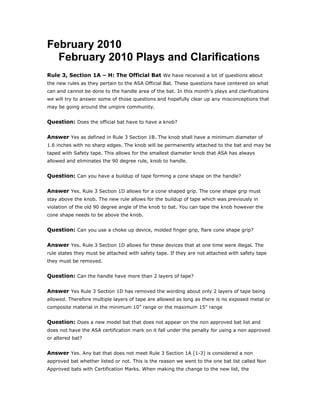February 2010
  February 2010 Plays and Clarifications
Rule 3, Section 1A – H: The Official Bat We have received a lot of questions about
the new rules as they pertain to the ASA Official Bat. These questions have centered on what
can and cannot be done to the handle area of the bat. In this month’s plays and clarifications
we will try to answer some of those questions and hopefully clear up any misconceptions that
may be going around the umpire community.


Question: Does the official bat have to have a knob?

Answer Yes as defined in Rule 3 Section 1B. The knob shall have a minimum diameter of
1.6 inches with no sharp edges. The knob will be permanently attached to the bat and may be
taped with Safety tape. This allows for the smallest diameter knob that ASA has always
allowed and eliminates the 90 degree rule, knob to handle.


Question: Can you have a buildup of tape forming a cone shape on the handle?

Answer Yes. Rule 3 Section 1D allows for a cone shaped grip. The cone shape grip must
stay above the knob. The new rule allows for the buildup of tape which was previously in
violation of the old 90 degree angle of the knob to bat. You can tape the knob however the
cone shape needs to be above the knob.


Question: Can you use a choke up device, molded finger grip, flare cone shape grip?

Answer Yes. Rule 3 Section 1D allows for these devices that at one time were illegal. The
rule states they must be attached with safety tape. If they are not attached with safety tape
they must be removed.


Question: Can the handle have more than 2 layers of tape?

Answer Yes Rule 3 Section 1D has removed the wording about only 2 layers of tape being
allowed. Therefore multiple layers of tape are allowed as long as there is no exposed metal or
composite material in the minimum 10” range or the maximum 15” range


Question: Does a new model bat that does not appear on the non approved bat list and
does not have the ASA certification mark on it fall under the penalty for using a non approved
or altered bat?


Answer Yes. Any bat that does not meet Rule 3 Section 1A [1-3] is considered a non
approved bat whether listed or not. This is the reason we went to the one bat list called Non
Approved bats with Certification Marks. When making the change to the new list, the
 
