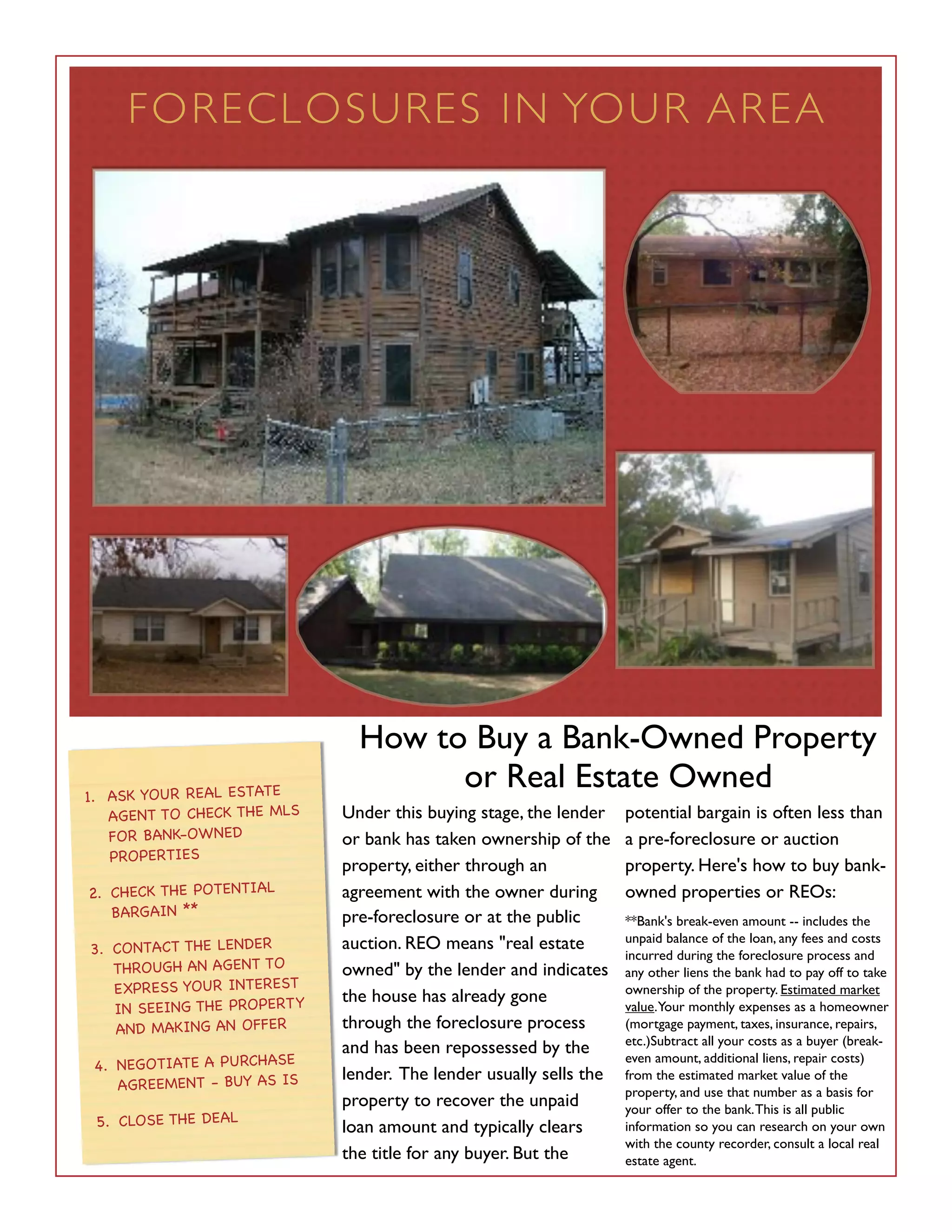 FORE C L O S U R ES I N YO U R A R E A




                              How to Buy a Bank-Owned Property
1. ASK YOUR REAL ESTATE
                                    or Real Estate Owned
   AGENT TO CHECK THE MLS   Under this buying stage, the lender    potential bargain is often less than
   FOR BANK-OWNED           or bank has taken ownership of the     a pre-foreclosure or auction
   PROPERTIES
                            property, either through an            property. Here's how to buy bank-
2. CHECK THE POTENTIAL      agreement with the owner during        owned properties or REOs:
   BARGAIN **               pre-foreclosure or at the public       **Bank's break-even amount -- includes the
                            auction. REO means "real estate        unpaid balance of the loan, any fees and costs
3. CONTACT THE LENDER                                              incurred during the foreclosure process and
   THROUGH AN AGENT TO      owned" by the lender and indicates     any other liens the bank had to pay off to take
   EXPRESS YOUR INTEREST                                           ownership of the property. Estimated market
                            the house has already gone
   IN SEEING THE PROPERTY                                          value.Your monthly expenses as a homeowner
   AND MAKING AN OFFER      through the foreclosure process        (mortgage payment, taxes, insurance, repairs,
                                                                   etc.)Subtract all your costs as a buyer (break-
                            and has been repossessed by the
 4. NEGOTIATE A PURCHASE
                                                                   even amount, additional liens, repair costs)
                            lender. The lender usually sells the   from the estimated market value of the
    AGREEMENT - BUY AS IS                                          property, and use that number as a basis for
                            property to recover the unpaid         your offer to the bank. This is all public
 5. CLOSE THE DEAL          loan amount and typically clears       information so you can research on your own
                                                                   with the county recorder, consult a local real
                            the title for any buyer. But the       estate agent.
 