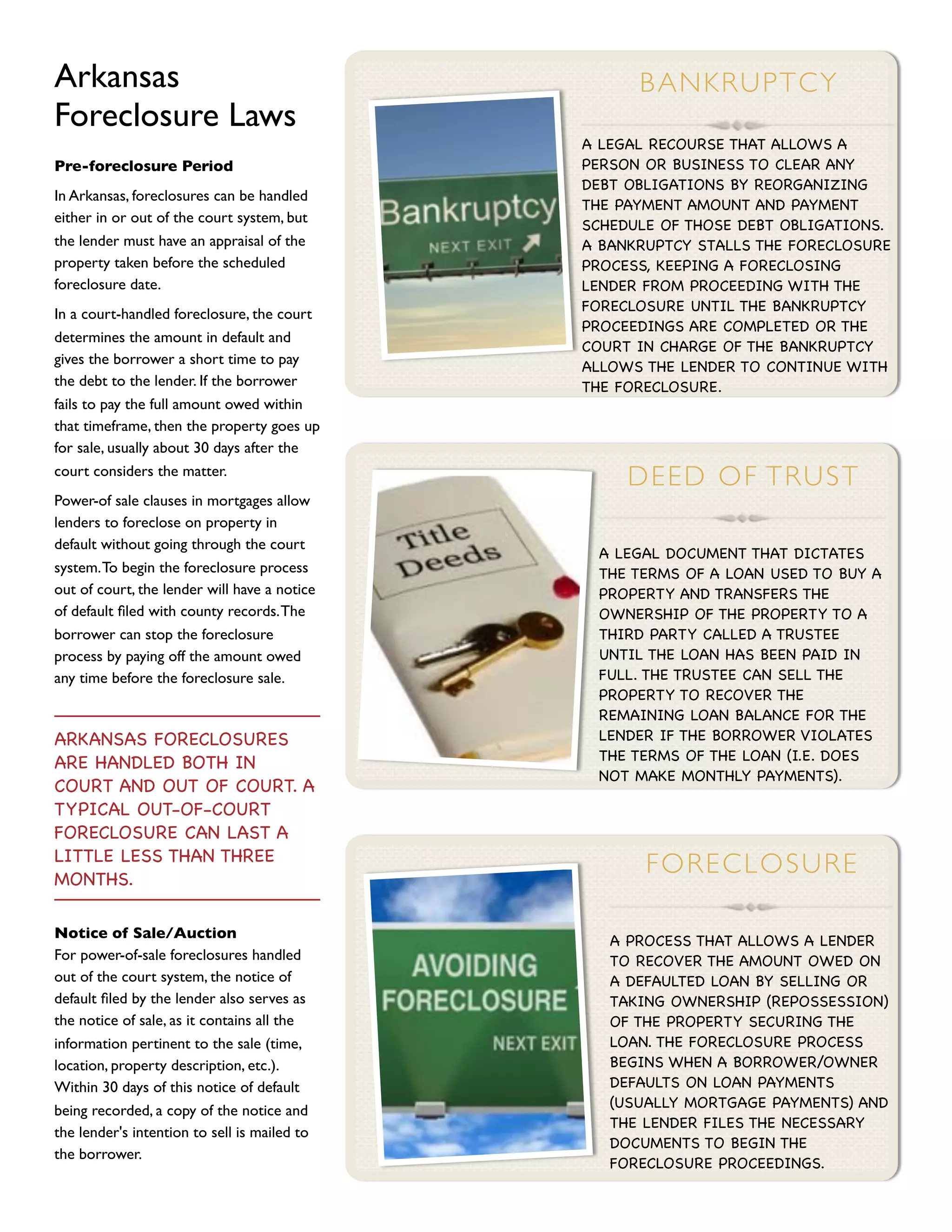 Arkansas                                            B A N K R UP TCY
Foreclosure Laws
                                              A LEGAL RECOURSE THAT ALLOWS A
Pre-foreclosure Period                        PERSON OR BUSINESS TO CLEAR ANY
                                              DEBT OBLIGATIONS BY REORGANIZING
In Arkansas, foreclosures can be handled
                                              THE PAYMENT AMOUNT AND PAYMENT
either in or out of the court system, but     SCHEDULE OF THOSE DEBT OBLIGATIONS.
the lender must have an appraisal of the      A BANKRUPTCY STALLS THE FORECLOSURE
property taken before the scheduled           PROCESS, KEEPING A FORECLOSING
foreclosure date.                             LENDER FROM PROCEEDING WITH THE
                                              FORECLOSURE UNTIL THE BANKRUPTCY
In a court-handled foreclosure, the court
                                              PROCEEDINGS ARE COMPLETED OR THE
determines the amount in default and
                                              COURT IN CHARGE OF THE BANKRUPTCY
gives the borrower a short time to pay        ALLOWS THE LENDER TO CONTINUE WITH
the debt to the lender. If the borrower       THE FORECLOSURE.
fails to pay the full amount owed within
that timeframe, then the property goes up
for sale, usually about 30 days after the
court considers the matter.
                                                   D E E D OF TRU S T
Power-of sale clauses in mortgages allow
lenders to foreclose on property in
default without going through the court
                                               A LEGAL DOCUMENT THAT DICTATES
system. To begin the foreclosure process       THE TERMS OF A LOAN USED TO BUY A
out of court, the lender will have a notice    PROPERTY AND TRANSFERS THE
of default ﬁled with county records. The       OWNERSHIP OF THE PROPERTY TO A
borrower can stop the foreclosure              THIRD PARTY CALLED A TRUSTEE
process by paying off the amount owed          UNTIL THE LOAN HAS BEEN PAID IN
any time before the foreclosure sale.          FULL. THE TRUSTEE CAN SELL THE
                                               PROPERTY TO RECOVER THE
                                               REMAINING LOAN BALANCE FOR THE
ARKANSAS FORECLOSURES                          LENDER IF THE BORROWER VIOLATES
                                               THE TERMS OF THE LOAN (I.E. DOES
ARE HANDLED BOTH IN
                                               NOT MAKE MONTHLY PAYMENTS).
COURT AND OUT OF COURT. A
TYPICAL OUT-OF-COURT
FORECLOSURE CAN LAST A
LITTLE LESS THAN THREE
MONTHS.
                                                     F OR E C LO SU R E

Notice of Sale/Auction                           A PROCESS THAT ALLOWS A LENDER
For power-of-sale foreclosures handled           TO RECOVER THE AMOUNT OWED ON
out of the court system, the notice of           A DEFAULTED LOAN BY SELLING OR
default ﬁled by the lender also serves as        TAKING OWNERSHIP (REPOSSESSION)
the notice of sale, as it contains all the       OF THE PROPERTY SECURING THE
information pertinent to the sale (time,         LOAN. THE FORECLOSURE PROCESS
location, property description, etc.).           BEGINS WHEN A BORROWER/OWNER
Within 30 days of this notice of default         DEFAULTS ON LOAN PAYMENTS
                                                 (USUALLY MORTGAGE PAYMENTS) AND
being recorded, a copy of the notice and
                                                 THE LENDER FILES THE NECESSARY
the lender's intention to sell is mailed to
                                                 DOCUMENTS TO BEGIN THE
the borrower.
                                                 FORECLOSURE PROCEEDINGS.
 