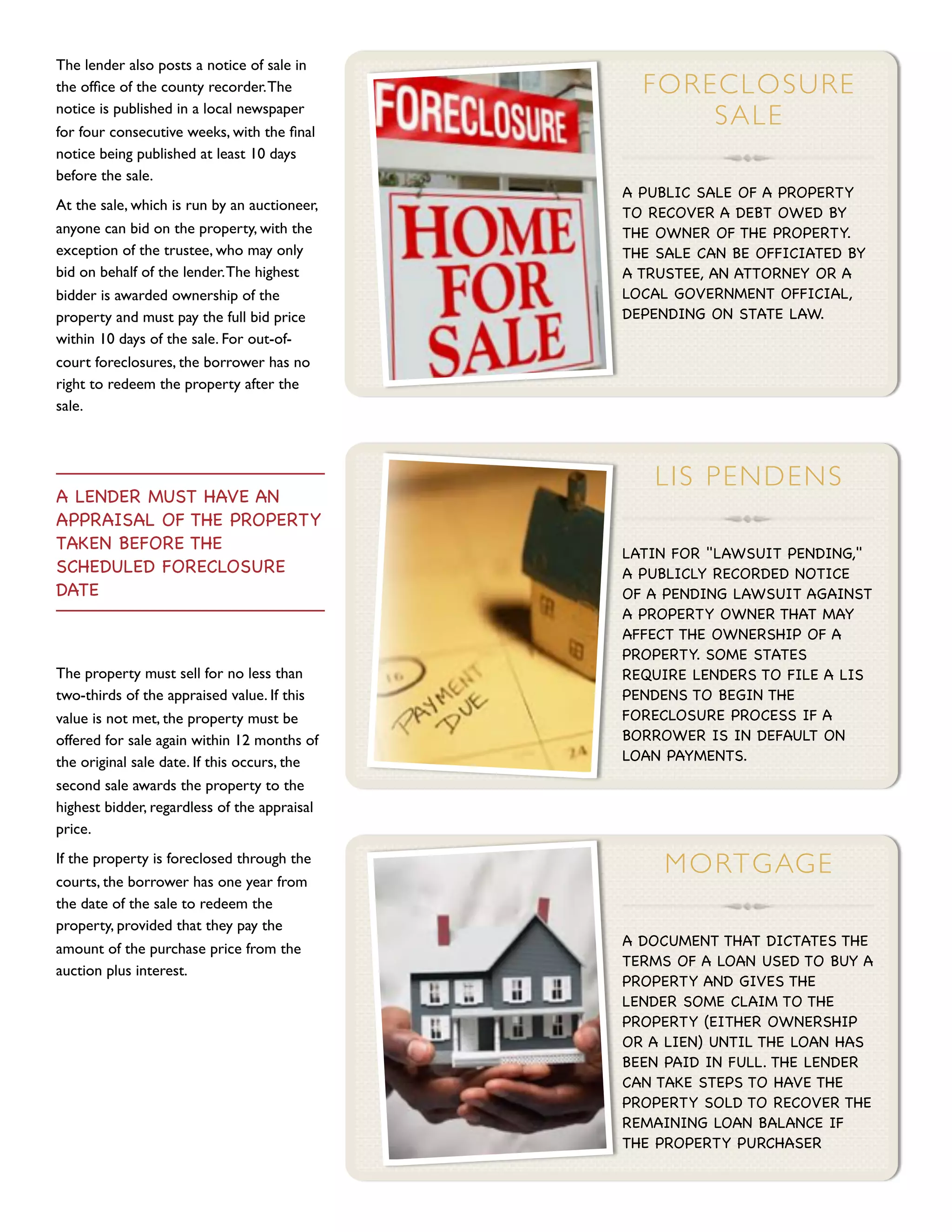 The lender also posts a notice of sale in
the ofﬁce of the county recorder. The           F OR EC LO SU R E
notice is published in a local newspaper
for four consecutive weeks, with the ﬁnal
                                                      SALE
notice being published at least 10 days
before the sale.
                                              A PUBLIC SALE OF A PROPERTY
At the sale, which is run by an auctioneer,   TO RECOVER A DEBT OWED BY
anyone can bid on the property, with the      THE OWNER OF THE PROPERTY.
exception of the trustee, who may only        THE SALE CAN BE OFFICIATED BY
bid on behalf of the lender. The highest      A TRUSTEE, AN ATTORNEY OR A
bidder is awarded ownership of the            LOCAL GOVERNMENT OFFICIAL,
property and must pay the full bid price      DEPENDING ON STATE LAW.
within 10 days of the sale. For out-of-
court foreclosures, the borrower has no
right to redeem the property after the
sale.



                                                 L IS P E N D EN S
A LENDER MUST HAVE AN
APPRAISAL OF THE PROPERTY
TAKEN BEFORE THE                              LATIN FOR "LAWSUIT PENDING,"
SCHEDULED FORECLOSURE                         A PUBLICLY RECORDED NOTICE
DATE                                          OF A PENDING LAWSUIT AGAINST
                                              A PROPERTY OWNER THAT MAY
                                              AFFECT THE OWNERSHIP OF A
                                              PROPERTY. SOME STATES
The property must sell for no less than       REQUIRE LENDERS TO FILE A LIS
two-thirds of the appraised value. If this    PENDENS TO BEGIN THE
value is not met, the property must be        FORECLOSURE PROCESS IF A
offered for sale again within 12 months of    BORROWER IS IN DEFAULT ON
the original sale date. If this occurs, the   LOAN PAYMENTS.
second sale awards the property to the
highest bidder, regardless of the appraisal
price.
If the property is foreclosed through the
                                                   M ORT GAG E
courts, the borrower has one year from
the date of the sale to redeem the
property, provided that they pay the
                                              A DOCUMENT THAT DICTATES THE
amount of the purchase price from the
                                              TERMS OF A LOAN USED TO BUY A
auction plus interest.
                                              PROPERTY AND GIVES THE
                                              LENDER SOME CLAIM TO THE
                                              PROPERTY (EITHER OWNERSHIP
                                              OR A LIEN) UNTIL THE LOAN HAS
                                              BEEN PAID IN FULL. THE LENDER
                                              CAN TAKE STEPS TO HAVE THE
                                              PROPERTY SOLD TO RECOVER THE
                                              REMAINING LOAN BALANCE IF
                                              THE PROPERTY PURCHASER
 