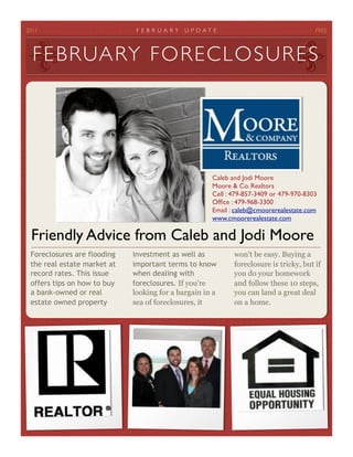 2011
                         FE B RUA RY    U P D A T E
                               FREE



  FE BRUARY FO R E C L O S U R E S




                                                      Caleb and Jodi Moore
                                                      Moore & Co. Realtors
                                                      Cell : 479-857-3409 or 479-970-8303
                                                      Ofﬁce : 479-968-3300
                                                      Email : caleb@cmoorerealestate.com
                                                      www.cmoorerealestate.com

 Friendly Advice from Caleb and Jodi Moore
 Foreclosures are flooding   investment as well as           won't be easy. Buying a
 the real estate market at   important terms to know         foreclosure is tricky, but if
 record rates. This issue    when dealing with               you do your homework
 offers tips on how to buy   foreclosures. If you're         and follow these 10 steps,
 a bank-owned or real        looking for a bargain in a      you can land a great deal
 estate owned property       sea of foreclosures, it         on a home.
 