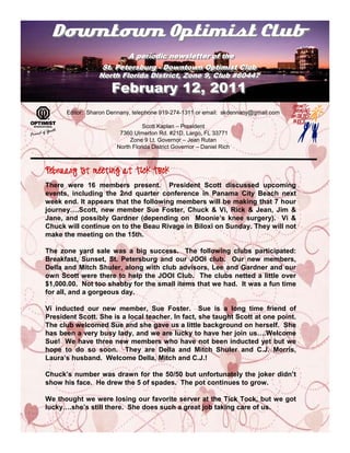 Downtown Optimist Club
                         A periodic newsletter of the
                          A periodic newsletter of the
                  St. Petersburg -- Downtown Optimist Club
                  St. Petersburg Downtown Optimist Club
                 North Florida District, Zone 9, Club #60447
                 North Florida District, Zone 9, Club #60447
                     February 12, 2011
      Editor: Sharon Dennany, telephone 919-274-1311 or email: skdennany@gmail.com

                                 Scott Kaplan – President
                        7360 Ulmerton Rd. #21D, Largo, FL 33771
                            Zone 9 Lt. Governor – Jean Rutan
                       North Florida District Governor – Daniel Rich


February 1st meeting at Tick Tock

There were 16 members present. President Scott discussed upcoming
events, including the 2nd quarter conference in Panama City Beach next
week end. It appears that the following members will be making that 7 hour
journey….Scott, new member Sue Foster, Chuck & Vi, Rick & Jean, Jim &
Jane, and possibly Gardner (depending on Moonie’s knee surgery). Vi &
Chuck will continue on to the Beau Rivage in Biloxi on Sunday. They will not
make the meeting on the 15th.

The zone yard sale was a big success. The following clubs participated:
Breakfast, Sunset, St. Petersburg and our JOOI club. Our new members,
Della and Mitch Shuler, along with club advisors, Lee and Gardner and our
own Scott were there to help the JOOI Club. The clubs netted a little over
$1,000.00. Not too shabby for the small items that we had. It was a fun time
for all, and a gorgeous day.

Vi inducted our new member, Sue Foster. Sue is a long time friend of
President Scott. She is a local teacher. In fact, she taught Scott at one point.
The club welcomed Sue and she gave us a little background on herself. She
has been a very busy lady, and we are lucky to have her join us….Welcome
Sue! We have three new members who have not been inducted yet but we
hope to do so soon. They are Della and Mitch Shuler and C.J. Morris,
Laura’s husband. Welcome Della, Mitch and C.J.!

Chuck’s number was drawn for the 50/50 but unfortunately the joker didn’t
show his face. He drew the 5 of spades. The pot continues to grow.

We thought we were losing our favorite server at the Tick Tock, but we got
lucky….she’s still there. She does such a great job taking care of us.
 