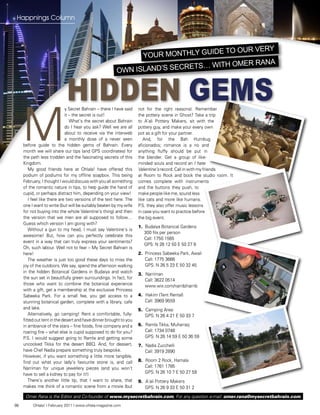Happnings Column




                                                                               e to our verY
                                                              Your monthlY guid
                                                                                           a
                                                                            … with omer ran
                                                        own island’s secrets


                            Hidden Gems
     M
                             y Secret Bahrain – there I have said   not for the right reasons): Remember
                             it – the secret is out!                the pottery scene in Ghost? Take a trip
                                What’s the secret about Bahrain     to A’ali Pottery Makers, sit with the
                             do I hear you ask? Well we are all     pottery guy, and make your every own
                             about to receive via the interweb      pot as a gift for your partner.
                             a monthly dose of a never seen            And, for the Bah Humbug
     before guide to the hidden gems of Bahrain. Every              aficionados; romance is a no and
     month we will share our tips (and GPS coordinates) for         anything fluffy should be put in
     the path less trodden and the fascinating secrets of this      the blender. Get a group of like-
     Kingdom.                                                       minded souls and record an I hate
        My good friends here at Ohlala! have offered this           Valentine’s record. Call in with my friends
     podium of podiums for my offline soapbox. This being           at Room to Rock and book the studio room. It
     February, I thought I would discuss with you all something     comes complete with instruments
     of the romantic nature in tips, to help guide the hand of      and the buttons they push, to
     cupid, or perhaps distract him, depending on your view!        make people like me, sound less
        I feel like there are two versions of the text here: The    like cats and more like humans.
     one I want to write (but will be suitably beaten by my wife    P.S. they also offer music lessons
     for not buying into the whole Valentine’s thing) and then      in case you want to practice before
     the version that we men are all supposed to follow…            the big event.
     Guess which version I am going with?
                                                                    1. Budaiya Botanical Gardens
        Without a gun to my head, I must say Valentine’s is
                                                                       300 fils per person
     awesome! But, how can you perfectly celebrate this
                                                                       Call: 1750 1565
     event in a way that can truly express your sentiments?
                                                                       GPS: N 26 12 50 E 50 27 8
     Oh, such labour. Well not to fear – My Secret Bahrain is
     here!                                                          2. Princess Sabeeka Park, Awali
        The weather is just too good these days to miss the            Call: 1775 3666
     joy of the outdoors. We say, spend the afternoon walking          GPS: N 26 5 23 E 50 32 45
     in the hidden Botanical Gardens in Budaiya and watch
                                                                    3. Narriman
     the sun set in beautifully green surroundings. In fact, for       Call: 3622 0514
     those who want to combine the botanical experience                www.wix.com/narrib/narrib
     with a gift, get a membership at the exclusive Princess
     Sabeeka Park. For a small fee, you get access to a             4. Hakim (Tent Rental)
     stunning botanical garden, complete with a library, cafe          Call: 3969 9559
     and lake.                                                      5. Camping Area:
        Alternatively, go camping! Rent a comfortable, fully-          GPS: N 26 4 21 E 50 33 7
     fitted out tent in the desert and have dinner brought to you
     in ambiance of the stars – fine foods, fine company and a      6. Ramla Tikka, Muharraq
     roaring fire – what else is cupid supposed to do for you?         Call: 1734 0748
     P.S. I would suggest going to Ramla and getting some              GPS: N 26 14 59 E 50 36 59
     uncooked Tikka for the desert BBQ. And, for dessert,           7. Nadia Zucchelli
     have Chef Nadia prepare something truly bespoke.                  Call: 3919 2890
     However, if you want something a little more tangible,
     find out what your lady’s favourite stone is, and call         8. Room 2 Rock, Hamala
     Narriman for unique jewellery pieces (and you won’t               Call: 1761 1785
     have to sell a kidney to pay for it!)                             GPS: N 26 10 7 E 50 27 59
        There’s another little tip, that I want to share, that      9. A’ali Pottery Makers
     makes me think of a romantic scene from a movie (but              GPS: N 26 9 33 E 50 31 2
      Omer Rana is the Editor and Co-founder of www.mysecretbahrain.com, For any question e-mail: omer.rana@mysecretbahrain.com
86        Ohlala! I February 2011 I www.ohlala-magazine.com
 