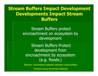 Stream Buffers Impact Development
   Developments Impact Stream
              Buffers

         Stream Buffers protect
     encroachment on ecosystem by
             development
          Stream Buffers Protect
            development from
       encroachment by ecosystem
              (e.g. floods.)
      Barriers: Inconsistent setbacks between communities;
               Vertical versus Horizontal Setbacks
 