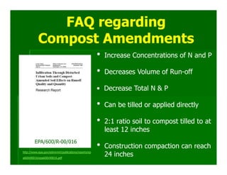 FAQ regarding
           Compost Amendments
                                                      •   Increase Concentrations of N and P

                                                      •   Decreases Volume of Run-off

                                                      • Decrease Total N & P

                                                      •   Can be tilled or applied directly

                                                      •   2:1 ratio soil to compost tilled to at
                                                          least 12 inches
        EPA/600/R-00/016
http://www.epa.gov/ednnrmrl/publications/reports/ep
                                                      •   Construction compaction can reach
a600r00016/epa600r00016.pdf
                                                          24 inches
 