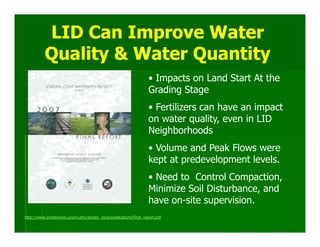 LID Can Improve Water
          Quality & Water Quantity
                                                                  • Impacts on Land Start At the
                                                                  Grading Stage
                                                                  • Fertilizers can have an impact
                                                                  on water quality, even in LID
                                                                  Neighborhoods
                                                                  • Volume and Peak Flows were
                                                                  kept at predevelopment levels.
                                                                  • Need to Control Compaction,
                                                                  Minimize Soil Disturbance, and
                                                                  have on-site supervision.
http://www.jordancove.uconn.edu/jordan_cove/publications/final_report.pdf
 