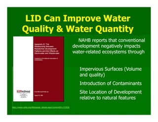 LID Can Improve Water
          Quality & Water Quantity
                                                                 NAHB reports that conventional
                                                               development negatively impacts
                                                               water-related ecosystems through


                                                                  Impervious Surfaces (Volume
                                                                  and quality)
                                                                  Introduction of Contaminants
                                                                  Site Location of Development
                                                                  relative to natural features
http://www.nahb.org/fileUpload_details.aspx?contentID=112936
 