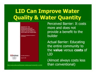 LID Can Improve Water
          Quality & Water Quantity
                                                               Perceived Barrier: It costs
                                                               more and does not
                                                               provide a benefit to the
                                                               builder
                                                               Actual Barrier: Educating
                                                               the entire community to
                                                               the value versus costs of
                                                               LID
                                                               (Almost always costs less
http://www.nahb.org/fileUpload_details.aspx?contentID=112936   than conventional)
 