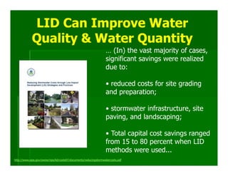 LID Can Improve Water
            Quality & Water Quantity
                                                                 … (In) the vast majority of cases,
                                                                 significant savings were realized
                                                                 due to:

                                                                 • reduced costs for site grading
                                                                 and preparation;

                                                                 • stormwater infrastructure, site
                                                                 paving, and landscaping;

                                                                 • Total capital cost savings ranged
                                                                 from 15 to 80 percent when LID
                                                                 methods were used...
http://www.epa.gov/owow/nps/lid/costs07/documents/reducingstormwatercosts.pdf
 