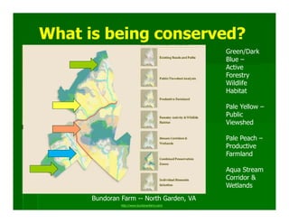 What is being conserved?
                                              Green/Dark
                                              Blue –
                                              Active
                                              Forestry
                                              Wildlife
                                              Habitat

                                              Pale Yellow –
                                              Public
                                              Viewshed

                                              Pale Peach –
                                              Productive
                                              Farmland

                                              Aqua Stream
                                              Corridor &
                                              Wetlands
      Bundoran Farm -- North Garden, VA
               http://www.bundoranfarm.com/
 