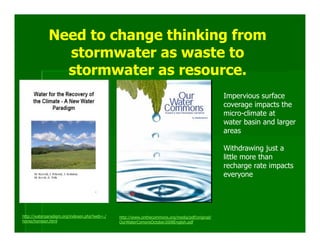 Need to change thinking from
               stormwater as waste to
               stormwater as resource.
                                                                                                Impervious surface
                                                                                                coverage impacts the
                                                                                                micro-climate at
                                                                                                water basin and larger
                                                                                                areas

                                                                                                Withdrawing just a
                                                                                                little more than
                                                                                                recharge rate impacts
                                                                                                everyone




http://waterparadigm.org/indexen.php?web=./   http://www.onthecommons.org/media/pdf/original/
home/homeen.html                              OurWaterComonsOctober2008English.pdf
 