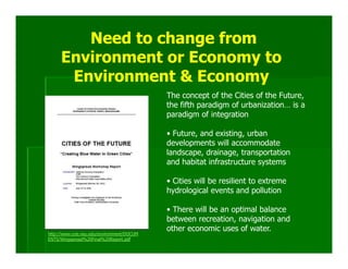 Need to change from
     Environment or Economy to
      Environment & Economy
                                           The concept of the Cities of the Future,
                                           the fifth paradigm of urbanization… is a
                                           paradigm of integration

                                           • Future, and existing, urban
                                           developments will accommodate
                                           landscape, drainage, transportation
                                           and habitat infrastructure systems

                                           • Cities will be resilient to extreme
                                           hydrological events and pollution

                                           • There will be an optimal balance
                                           between recreation, navigation and
                                           other economic uses of water.
http://www.coe.neu.edu/environment/DOCUM
ENTS/Wingspread%20Final%20Report.pdf
 