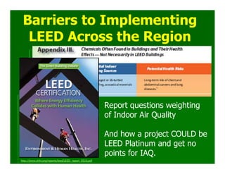 Barriers to Implementing
  LEED Across the Region



                                                        Report questions weighting
                                                        of Indoor Air Quality

                                                        And how a project COULD be
                                                        LEED Platinum and get no
                                                        points for IAQ.
http://www.ehhi.org/reports/leed/LEED_report_0510.pdf
 