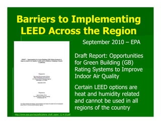 Barriers to Implementing
  LEED Across the Region
                                                                September 2010 – EPA

                                                             Draft Report: Opportunities
                                                             for Green Building (GB)
                                                             Rating Systems to Improve
                                                             Indoor Air Quality
                                                             Certain LEED options are
                                                             heat and humidity related
                                                             and cannot be used in all
                                                             regions of the country
http://www.epa.gov/iaq/pdfs/jelena_draft_paper_11-4-10.pdf
 