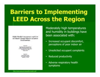 Barriers to Implementing
 LEED Across the Region
                                          Moderately high temperatures
                                          and humidity in buildings have
                                          been associated with:
                                          • Increased occupant discomfort,
                                            perceptions of poor indoor air

                                          • Unsolicited occupant complaints

                                          • Reduced productivity

                                          • Adverse respiratory health
                                            symptoms

http://www.epa.gov/iaq/pdfs/mudarri.pdf
 