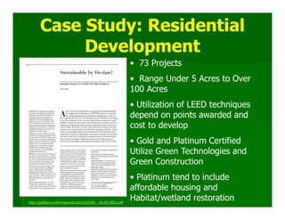 Case Study: Residential
           Development
                                                         • 73 Projects
                                                         • Range Under 5 Acres to Over
                                                         100 Acres
                                                         • Utilization of LEED techniques
                                                         depend on points awarded and
                                                         cost to develop
                                                         • Gold and Platinum Certified
                                                         Utilize Green Technologies and
                                                         Green Construction
                                                         • Platinum tend to include
                                                         affordable housing and
http://pdfserve.informaworld.com/316990__914017852.pdf
                                                         Habitat/wetland restoration
 