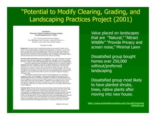 “Potential to Modify Clearing, Grading, and
   Landscaping Practices Project (2001)

                           Value placed on landscapes
                           that are “Natural,” “Attract
                           Wildlife” “Provide Privacy and
                           screen noise,” Minimal Lawn

                           Dissatisfied group bought
                           homes over 250,000
                           without/preferred
                           landscaping

                           Dissatisfied group most likely
                           to have planted shrubs,
                           trees, native plants after
                           moving into new house.

                        http://www.greenbeltconsulting.com/ctp/pdf/Potential
                                                               ToModify.pdf
 