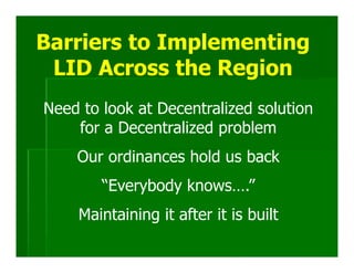 Barriers to Implementing
 LID Across the Region
Need to look at Decentralized solution
    for a Decentralized problem
    Our ordinances hold us back
        “Everybody knows….”
    Maintaining it after it is built
 