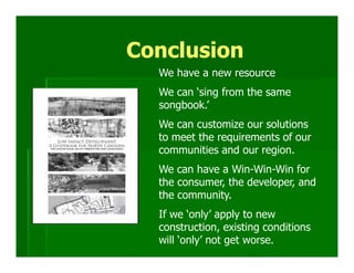 Conclusion
  We have a new resource
  We can ‘sing from the same
  songbook.’
  We can customize our solutions
  to meet the requirements of our
  communities and our region.
  We can have a Win-Win-Win for
  the consumer, the developer, and
  the community.
  If we ‘only’ apply to new
  construction, existing conditions
  will ‘only’ not get worse.
 