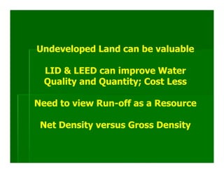 Undeveloped Land can be valuable

  LID & LEED can improve Water
  Quality and Quantity; Cost Less

Need to view Run-off as a Resource

 Net Density versus Gross Density
 