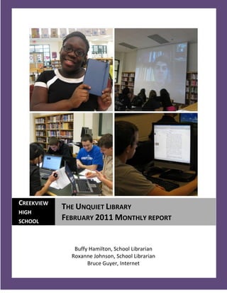 CREEKVIEW
            THE UNQUIET LIBRARY
HIGH
SCHOOL
            FEBRUARY 2011 MONTHLY REPORT


               Buffy Hamilton, School Librarian
              Roxanne Johnson, School Librarian
                    Bruce Guyer, Internet
  1
 
