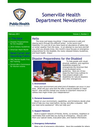 Somerville Health
                                Department Newsletter

February 2011                                                                 Volume 2, Number 2

In This Issue               Hello
• Disaster Preparedness          The snow just keeps mounting! I hope everyone is safe and
  for the Disabled          staying warm through this difficult winter. Is the worst over?
                            Hopefully! I’m sure all of you have heard an abundance of safety tips
• 2010 Dietary Guidelines   on winter weather from the news. In an attempt to now bore and tell
• American Heart Month      you what you already know, this month’s issue focuses on emergency
                            preparedness for the disabled, the newly released Dietary Guidelines,
  News Corner and           and heart health. Enjoy!

  Upcoming Events
• MRC Mental Health First   Disaster Preparedness for the Disabled
  Aid Training                                                        To help people with visual,
                                                                 physical, auditory, and cognitive
• Somerville’s Commission
                                                                 disabilities prepare for
  for Women events                                               emergencies the American Red
                                                                 Cross developed some
                                                                 guidelines. Here are 10 key
                                                                 steps the Red Cross outlines to
                                                                 help prepare people with
                                                                 disabilities for natural disasters
                                                                 and other emergencies.

                            1. Environment
                               Know your environment and what kind of disasters can occur in your
                            area. What will your area look like after a natural disaster or major
                            storm? How will this change your access to important resources or
                            utilities that might hinder your independence?


                            2. Personal Assessment
                               Based on your environment, capabilities, and limitations decide what
                            kind of help you may need before, during, and after a disaster. Will
                            you need some assistance? Who can help you?


                            3. Support Network
                               Build a support network of friends, family, co-workers, neighbors or
                            roommates that could help you during an emergency. Discuss with
                            them your special needs, evacuation plan, and medical information.


                            4. Emergency Information
                              Make a list of emergency information. Have this available for others
 
