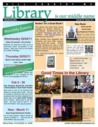 H         I          L      L              C           O           U        N          T          R           Y                      M              S




Library
 A Monthly Newsletter	

                                               Nookinʼ for a Good Book?
                                                                                  is our middle name
                                                                                                                          Issue No. 20 - February 2011


                                                                                                                       New Book
               ts
         y Even
                                               The Library has three Nook Colors                                                    Anna and the

       l
  Month
                                               available for student checkout to                                                     French Kiss
                                               read eBooks. Students must return
                                                                                                                             by Stephanie Perkins
                                               a signed Permission Slip prior to
                                               checkout. Visit http://fur.ly/4lew to                                         Despite her protests, Annaʼs
                                                                                                                             father has sent her to
                                               download the document.                                                        boarding school in Paris. But
 Wednesday 02/02/11                            Many families have upgraded their                                             soon Anna realizes that this
                                                                                                                             may have been the best thing
                                               eReaders and have older versions
   Chess Tournament - All Lunches                                                                                            thatʼs ever happened to her!
                                               laying around the house. Please
Students are welcome to sign up for a          consider donating any new or used                       This is a QR code (3D
lunch-time chess tournament in the             eReader devices (any brand) to the                      barcode). Use a QR reader
Library! Bring your lunch to the library       library so that we can adapt them for                   app on your smart phone
for a battle of strategy.                      student checkout.                                       (like NeoReader) to read the
                                                                                                       code and it will take you to a
                                               Visit http://fur.ly/4lex for more                       web site about this book!
                                               information.
   Thursday 02/03/11                                                                                                  January Library Stats
   Movie in the Library: Avalon High
                                                                                                              Classes Served: 146
                  4 pm - 6 pm                                                                                 Individual Students: 2,339
 Students are invited to this FREE event!
                  led
                                                                                                              Checkouts: 2,299

             Cance
 Come to the library after school to watch
                                eather
                                                                                                              Holds Placed:          185
 the movie adaptation of Meg Cabotʼs
 popular book, Avalon High. w
                        ent Snacks and
                  lem
 drinks e to inc Parents, please pick
 up
      u provided.
    dstudents at the courtyard by the                     Good Times in the Library
 tennis courts promptly at 6:00 pm.


             Feb 5 - 20
 Play: Brothers, Boyfriends, and Other
 Criminal Minds @ Zach Scott Theater
 April Lurie is one of our favorite local
 authors of young adult novels. We are
 so excited to announce that one of her                                                        Sixth graders completed their Poetry unit with their own Poetry
                                               Lone Star readers enjoy a breakfast party and   Slam in the Library. Students enjoyed hot chocolate and snacks
 amazing books has been adapted into a         amazing prizes like an iPod shufﬂe!             as they listened to their peers perform. Visit this link to see
 family play at the Zach Scott Theater                                                         Mrs. Butlerʼs photos and video from the day: http://fur.ly/4lgd

 here in Austin! Make plans to see this
 show! You donʼt want to miss it! For
 more information, visit: http://fur.ly/4len

                                                                                                                                       Sixth graders were
        Now - March 11                                                                                                                 entertained by local
                                                                                                                                       spoken word poets
                                                                                                                                       from the Texas Youth
    Book People Bookmark Contest                                                                                                       Word Collective
                                                                                                                                       poetry slam team.
 For all sixth graders: Return entries to                                                                                              Visit this link to watch
 Library by March 11. Visit this link for                                                                                              excerpts from the
    Library Snapshot Day
 more details: http://fur.ly/4lfw
                                               Chess tournament players
                                               enjoy a friendly game of
                                                                                                                                       performance:
                                                                                                                                       http://fur.ly/4lga
                                               chess while eating their lunch

Library Phone: 512.732.9224 or 31050                                                               website: http://hcmslibrary.blogspot.com	
 