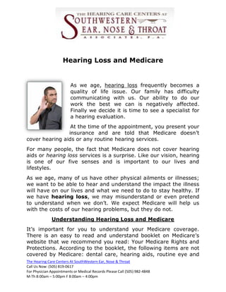 Hearing Loss and Medicare


                         As we age, hearing loss frequently becomes a
                         quality of life issue. Our family has difficulty
                         communicating with us. Our ability to do our
                         work the best we can is negatively affected.
                         Finally we decide it is time to see a specialist for
                         a hearing evaluation.
                 At the time of the appointment, you present your
                insurance and are told that Medicare doesn’t
cover hearing aids or any routine hearing services.
For many people, the fact that Medicare does not cover hearing
aids or hearing loss services is a surprise. Like our vision, hearing
is one of our five senses and is important to our lives and
lifestyles.
As we age, many of us have other physical ailments or illnesses;
we want to be able to hear and understand the impact the illness
will have on our lives and what we need to do to stay healthy. If
we have hearing loss, we may misunderstand or even pretend
to understand when we don’t. We expect Medicare will help us
with the costs of our hearing problems, but they do not.
              Understanding Hearing Loss and Medicare
It’s important for you to understand your Medicare coverage.
There is an easy to read and understand booklet on Medicare’s
website that we recommend you read: Your Medicare Rights and
Protections. According to the booklet, the following items are not
covered by Medicare: dental care, hearing aids, routine eye and
The Hearing Care Centers At SouthWestern Ear, Nose & Throat
Call Us Now: (505) 819-0617
For Physician Appointments or Medical Records Please Call (505) 982-4848
M-Th 8:00am – 5:00pm F 8:00am – 4:00pm
 