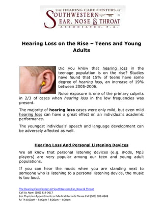 Hearing Loss on the Rise – Teens and Young
                    Adults


                               Did you know that hearing loss in the
                               teenage population is on the rise? Studies
                               have found that 15% of teens have some
                               degree of hearing loss, an increase of 19%
                               between 2005-2006.
                  Noise exposure is one of the primary culprits
in 2/3 of cases when hearing loss in the low frequencies was
present.
The majority of hearing loss cases were only mild, but even mild
hearing loss can have a great effect on an individual's academic
performance.
The youngest individuals' speech and language development can
be adversely affected as well.


            Hearing Loss And Personal Listening Devices
We all know that personal listening devices (e.g. iPods, Mp3
players) are very popular among our teen and young adult
populations.
If you can hear the music when you are standing next to
someone who is listening to a personal listening device, the music
is too loud.

The Hearing Care Centers At SouthWestern Ear, Nose & Throat
Call Us Now: (505) 819-0617
For Physician Appointments or Medical Records Please Call (505) 982-4848
M-Th 8:00am – 5:00pm F 8:00am – 4:00pm
 