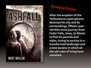 After the eruption of the
Yellowstone supervolcano
destroys his city and its
surroundings, fifteen-year-
old Alex must journey from
Cedar Falls, Iowa, to Illinois
to find his parents and
sister, trying to survive in a
transformed landscape and
a new society in which all
the old rules of living have
vanished.
 