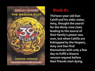 Book #1
Thirteen-year-old Dan
Cahill and his older sister,
Amy, thought the search
for the thirty-nine clues
leading to the source of
their family's power was
over, but when Cahills are
kidnapped by the Vespers,
Amy and Dan find
themselves with only a few
day to fulfill a bizarre
ransom request before
their friends start dying.
 