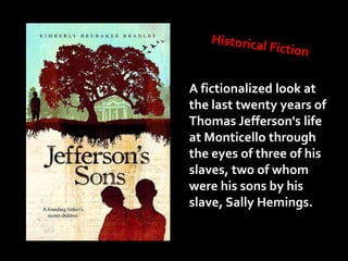 A fictionalized look at
the last twenty years of
Thomas Jefferson's life
at Monticello through
the eyes of three of his
slaves, two of whom
were his sons by his
slave, Sally Hemings.
 