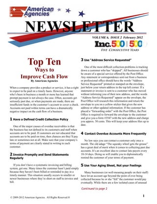 NEWSLETTER                                                  VOLUME 6, ISSUE 2 February 2012


                                                                                 Five Consecutive Years



               Top Ten                                         3 Use “Address Service Requested”
                                                                   One of the most difficult collection problems is tracking
              Ways to                                          down a customer who has “skipped”. All businesses should
                                                               be aware of a special service offered by the Post Office.
         Improve Cash Flow                                     Any statement or correspondence sent out from a business
                    By American Agencies                       or professional office should have the words “Address
                                                               Service Requested” printed or stamped on the envelope,
When a company provides a product or service, it has a right just below your return address in the top left corner. If a
to expect to be paid on a timely basis. However, anyone        statement or invoice is sent to a customer who has moved
who’s been in business a month or more has learned that        without informing you of their new address, and the words
prompt payment is not always the case. Often, accounts get “Address Service Requested” appear on the envelope, the
seriously past due, or when payments are made, there are       Post Office will research this information and return the
insufficient funds in the customer’s account to cover a check. envelope to you on a yellow sticker that gives the new
Accounts not paid within terms can have a dramatically         address or other updated information. If the customer has
negative impact on the cash flow of a business.                placed a “forwarding order” with the Post Office, the Post
                                                               Office is required to forward the envelope to the customer
                                                               and give you a form #3547 with the new address and charge
1 Have a Defined Credit Collection Policy                      you approx. 50 cents. This will keep your address files up to
                                                               date.
    One of the major causes of overdue receivables is that
the business has not defined to its customers and staff when
accounts are to be paid. If customers are not educated that    4 Contact Overdue Accounts More Frequently
accounts are to be paid on time, then chances are they’ll pay
late or sometimes not at all. Make sure that your company’s       No law says you can contact a customer only once a
terms of payment are clearly stated in writing to each         month. The old adage “The squeaky wheel gets the grease”
customer.                                                      has a great deal of merit when it comes to collecting past due
                                                               accounts. It’s an excellent idea to contact late payers every
2 Invoice Promptly and Send Statements                         10-14 days. Doing so will enable you to diplomatically
Regularly                                                      remind the customer of your terms of payment.

    If you don’t have a systematic invoicing and billing     5 Use Your Aging Sheet, Not your Feelings
system, get one. Many times the customer hasn’t paid simply
because they haven’t been billed or reminded to pay in a        Many businesses (or well-meaning people on their staff)
timely manner. This situation usually occurs in smaller or   have let an account age beyond the point of ever being
newer businesses where they’re short on staff to invoice and collected because he or she “felt” the customer would pay
bill.                                                        eventually. While there are a few isolated cases of unusual

                                                               Continued to page 2


© 2009-2012 American Agencies. All Rights Reserved.®                                                                  1
 