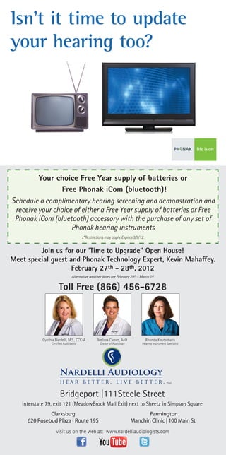 Isn’t it time to update
your hearing too?




          Your choice Free Year supply of batteries or
                Free Phonak iCom (bluetooth)!
Schedule a complimentary hearing screening and demonstration and
 receive your choice of either a Free Year supply of batteries or Free
 Phonak iCom (bluetooth) accessory with the purchase of any set of
                    Phonak hearing instruments
                        .*Restrictions may apply. Expires 3/9/12.
         Join us for our ‘Time to Upgrade” Open House!
Meet special guest and Phonak Technology Expert, Kevin Mahaffey.
                    February 27th - 28th, 2012
                                  Alternative weather dates are February 29th - March 1st


                       Toll Free (866) 456-6728




            Cynthia Nardelli, M.S., CCC-A          Melissa Carnes, AuD             Rhonda Koutsobaris
                  Certified Audiologist              Doctor of Audiology         Hearing Instrument Specialist




                                                                                                    PLLC



                        Bridgeport |111 Steele Street
   Interstate 79, exit 121 (MeadowBrook Mall Exit) next to Sheetz in Simpson Square
              Clarksburg                                                          Farmington
     620 Rosebud Plaza | Route 19S                                         Manchin Clinic | 100 Main St
                     visit us on the web at: www.nardelliaudiologists.com
 