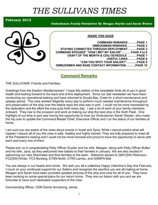 THE SULLIVANS TIMES
February 2012
                                 Ombudsman Family Newsletter By Meagan Snyder and Sarah Wester



                                                            INSIDE THIS ISSUE

                                                            COMMAND REMARKS……….PAGE 1
                                                          OMBUDSMAN REMARKS………. PAGE 2
                                       STAYING CONNECTED THROUGH DEPLOYMENT……….PAGE 3
                                     COMMAND SPOUSES’ “HOW I MET MY SAILOR”……….PAGE 4 to 6
                                           CRAFT OF THE MONTH & CEILI SCHEDULE ……….PAGE 7
                                                                  USEFUL LINKS……….PAGE 8
                                                  “CAN YOU SPOT YOUR SAILOR?”………..PAGE 9
                                     OMBUDSMEN AND BASE CONTACT INFORMATION……….PAGE 10


                                        Command Remarks
THE SULLIVANS’ Friends and Families,

Greetings from the Eastern Mediterranean! I hope this edition of the newsletter finds all of you in good
health and looking forward to the back end of this deployment. Since our last newsletter we have been
conducting our operational tasking and have returned to Souda Bay, Crete for a short maintenance and
upkeep period. The crew worked diligently every day to perform much needed maintenance throughout
and preservation of the ship over the twelve days the ship was in port. I could not be more impressed by
the dedication and the effort the crew puts forth every day. I ask a lot of each of your family members
onboard. They rise to the occasion and work at making our ship the best ship in the Sixth Fleet. One
highlight of our time in port was having the opportunity to host our Ombudsman Sarah Wester, who made
the trip over to update the Command Master Chief, Executive Officer and I on the status of our families at
home.

I am sure you are aware of the news about events in Israel and Syria. While I cannot predict what will
happen I assure all of you the crew is safe, healthy and highly trained. They are fully prepared to meet all
of the President’s tasking and I could not be more honored and proud to have the opportunity to serve with
each and every one of them.

Please join us in congratulating Petty Officer Snyder and his wife, Meagan, along with Petty Officer Bullen
and his wife, Jana, as they welcomed new babies to their families in January. We are also excited in
welcoming our new Shipmates and their families to the team. Welcome aboard to QM1(SW) Robinson,
FC2(SW) Kinter, FC3 Nordwig, ETSN North, CTR3 Larrieu, and GSMFN Ball.

You are always in our hearts and minds. We wish you all a collective Happy Valentine’s Day this February.
I count on your continued support for our Sailors and recognize the sacrifice you are all making at home.
Meagan and Sarah have been provided updated pictures of the ship and crew for all of you. They have
been working on some special plans for our return home. They are our liaison with you and we are
fortunate to have such dedicated supporters of the crew.

Commanding Officer, CDR Derick Armstrong, sends.

                                                     1
 