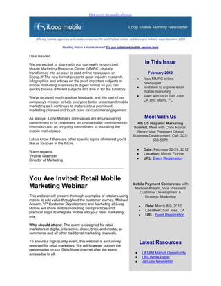 Click to view this email in a browser




    Offering brands, agencies and media companies the world's best mobile solutions and industry expertise since 2004

                        Reading this on a mobile device? Try our optimized mobile version here


Dear Reader,

We are excited to share with you our newly re-launched
                                                                                              In This Issue
Mobile Marketing Resource Center (MMRC) digitally
transformed into an easy to read online newspaper on                                            February 2012
Scoop.it! The new format presents great industry research,
                                                                                            New MMRC online
infographics and articles on the most important subjects in
                                                                                             newspaper
mobile marketing in an easy to digest format so you can
                                                                                            Invitation to explore retail
quickly browse different subjects and dive in for the full story.
                                                                                             mobile marketing
We've received much positive feedback, and it is part of our                                Meet with us in San Jose,
                                                                                             CA and Miami, FL
company's mission to help everyone better understand mobile
marketing as it continues to mature into a prominent
marketing channel and touch point for customer engagement.

As always, iLoop Mobile’s core values are an unwavering                                       Meet With Us
commitment to its customers, an unshakeable commitment to                             4th US Hispanic Marketing
innovation and an on-going commitment to educating the                              Summit. Meet with Chris Rovtar,
mobile marketplace.                                                                   Senior Vice President Global
                                                                                    Business Development, Cell: 203-
Let us know if there are other specific topics of interest you'd                               550-5671
like us to cover in the future.
                                                                                            Date: February 22-29, 2012
Warm regards,
                                                                                            Location: Miami, Florida
Virginie Glaenzer
                                                                                            URL: Event Registration
Director of Marketing




You Are Invited: Retail Mobile
                                                                                    Mobile Payment Conference with
Marketing Webinar                                                                    Michael Ahearn, Vice President
                                                                                       Customer Development &
This webinar will present thorough examples of retailers using                             Strategic Marketing
mobile to add value throughout the customer journey. Michael
Ahearn, VP Customer Development and Marketing at iLoop
                                                                                             Date: March 8-9, 2012
Mobile will share mobile marketing best practices and
                                                                                             Location: San Jose, CA
practical steps to integrate mobile into your retail marketing
mix.                                                                                         URL: Event Registration

Who should attend: The event is designed for retail
marketers in digital, interactive, direct, brick-and-mortar, e-
commerce and all other traditional marketing channels.

To ensure a high quality event, this webinar is exclusively                               Latest Resources
reserved for retail marketers. We will however publish the
presentation on our SlideShare channel after the event,
accessible to all.                                                                          LATAM Market Opportunity
                                                                                            LBS White Paper
                                                                                            January Newsletter
 