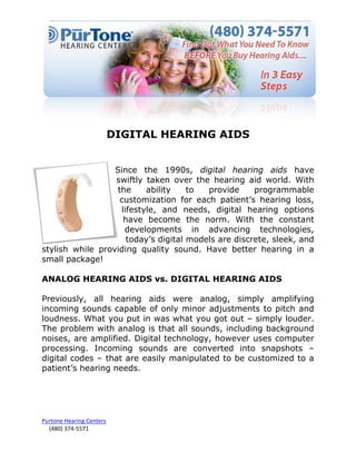 DIGITAL HEARING AIDS


                  Since the 1990s, digital hearing aids have
                  swiftly taken over the hearing aid world. With
                   the     ability    to  provide     programmable
                    customization for each patient’s hearing loss,
                    lifestyle, and needs, digital hearing options
                     have become the norm. With the constant
                     developments in advancing technologies,
                      today’s digital models are discrete, sleek, and
stylish while providing quality sound. Have better hearing in a
small package!

ANALOG HEARING AIDS vs. DIGITAL HEARING AIDS

Previously, all hearing aids were analog, simply amplifying
incoming sounds capable of only minor adjustments to pitch and
loudness. What you put in was what you got out – simply louder.
The problem with analog is that all sounds, including background
noises, are amplified. Digital technology, however uses computer
processing. Incoming sounds are converted into snapshots –
digital codes – that are easily manipulated to be customized to a
patient’s hearing needs.




Purtone Hearing Centers
  (480) 374-5571
 
