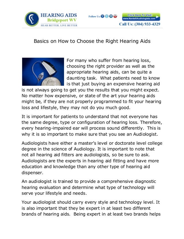 Basics on How to Choose the Right Hearing Aids
For many who suffer from hearing loss,
choosing the right provider as well as the
appropriate hearing aids, can be quite a
daunting task. What patients need to know
is that just buying an expensive hearing aid
is not always going to get you the results that you might expect.
No matter how expensive, or state of the art your hearing aids
might be, if they are not properly programmed to fit your hearing
loss and lifestyle, they may not do you much good.
It is important for patients to understand that not everyone has
the same degree, type or configuration of hearing loss. Therefore,
every hearing-impaired ear will process sound differently. This is
why it is so important to make sure that you see an Audiologist.
Audiologists have either a master’s level or doctorate level college
degree in the science of Audiology. It is important to note that
not all hearing aid fitters are audiologists, so be sure to ask.
Audiologists are the experts in hearing aid fitting and have more
education and knowledge than any other type of hearing aid
dispenser.
An audiologist is trained to provide a comprehensive diagnostic
hearing evaluation and determine what type of technology will
serve your lifestyle and needs.
Your audiologist should carry every style and technology level. It
is also important that they be expert in at least two different
brands of hearing aids. Being expert in at least two brands helps
 