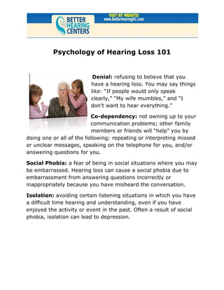 Psychology of Hearing Loss 101


                          Denial: refusing to believe that you
                         have a hearing loss. You may say things
                         like: “If people would only speak
                         clearly,” “My wife mumbles,” and “I
                         don’t want to hear everything.”

                           Co-dependency: not owning up to your
                           communication problems; other family
                           members or friends will “help” you by
doing one or all of the following: repeating or interpreting missed
or unclear messages, speaking on the telephone for you, and/or
answering questions for you.

Social Phobia: a fear of being in social situations where you may
be embarrassed. Hearing loss can cause a social phobia due to
embarrassment from answering questions incorrectly or
inappropriately because you have misheard the conversation.

Isolation: avoiding certain listening situations in which you have
a difficult time hearing and understanding, even if you have
enjoyed the activity or event in the past. Often a result of social
phobia, isolation can lead to depression.
 