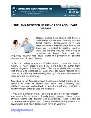 THE LINK BETWEEN HEARING LOSS AND HEART
                   DISEASE


                       Recent studies have shown that there is
                       a definitive link between hearing loss and
                       heart disease. Researchers have long
                       been aware that healthy blood flow to the
                       inner ear is critical to healthy hearing.
                       Now they believe that the inner ear is so
                       sensitive to blood flow, that low
frequency hearing loss could signal the presence or possible
development of heart disease.

In fact, according to a study of older adults , those who have a
history of heart disease are 54% more likely to suffer from
various degrees of hearing loss. This same study also showed
that those who exercised at least once per week reduced their
chances of suffering from hearing loss by 32% when compared to
those who did not exercise.

According to the American Heart Association, heart disease is our
nation’s #1 killer. To protect your heart (and ultimately your
ability to hear and understand the world around you), maintain a
healthy weight through diet and exercise.

If you are a smoker, stop. Be sure to confide in your doctor if
you have a family history of early heart disease. Have regular
physical exams and hearing loss evaluations. Then follow the
recommendations prescribed to avoid the devastating effects that
hearing loss and heart disease can have on your life.

North Shore Audio-Vestibular Lab
847-737-4270
 